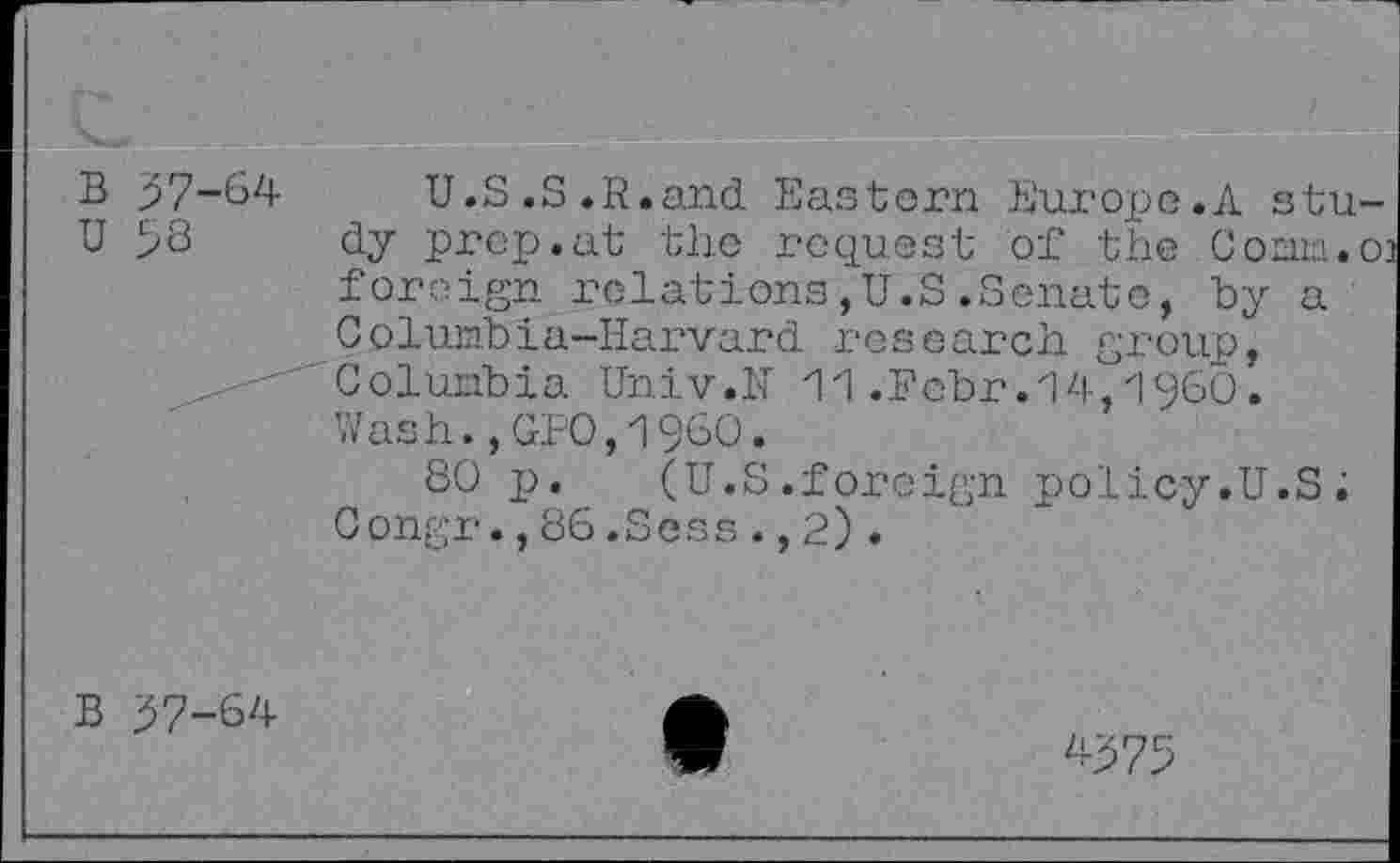 ﻿B 57-64 U.S.S.R.and Eastern Europe.A stu U 58 dy prep.at the request of the Coma.
foreign relations,U.S.Senate, by a Columbia-Harvard research group, Columbia Univ.H 11.Fcbr.14,1960. Wash.,GPO,I960.
80 p.	(U.S.foreign policy.U.S;
Congr.,86.Sens.,2).
B 57-64